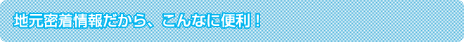 地元密着情報だから、こんなに便利!