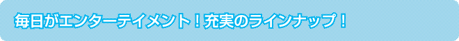 毎日がエンターテイメント!充実のラインナップ!