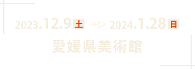 2023年12月9日（土）～2024年1月28日（日）愛媛県美術館